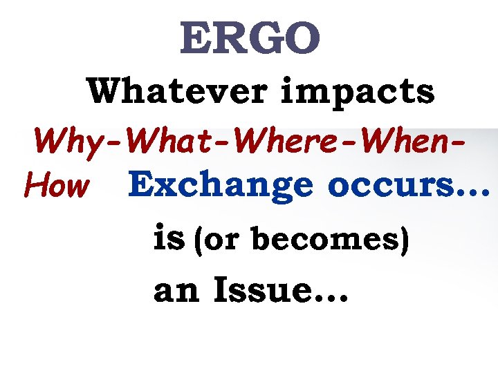ERGO Whatever impacts Why-What-Where-When. How Exchange occurs… is (or becomes) an Issue… 