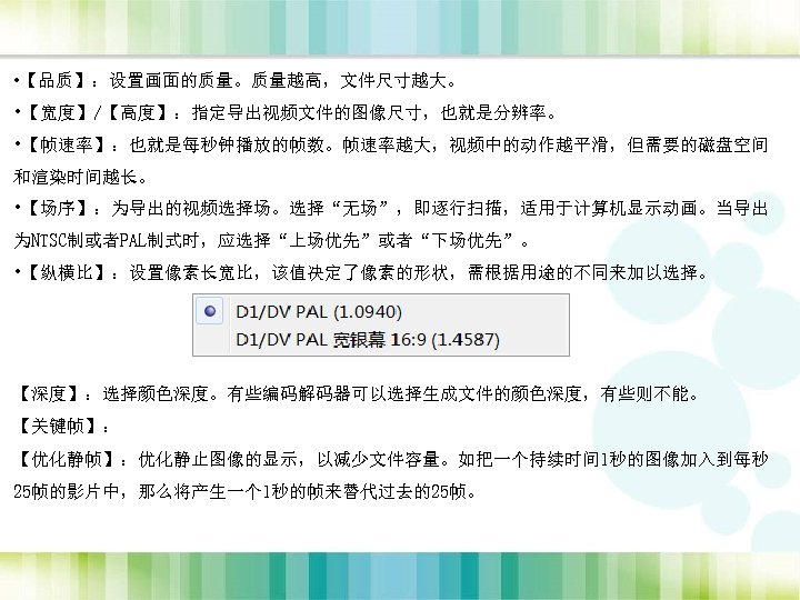  • 【品质】：设置画面的质量。质量越高，文件尺寸越大。 • 【宽度】/【高度】：指定导出视频文件的图像尺寸，也就是分辨率。 • 【帧速率】：也就是每秒钟播放的帧数。帧速率越大，视频中的动作越平滑，但需要的磁盘空间 和渲染时间越长。 • 【场序】：为导出的视频选择场。选择“无场”，即逐行扫描，适用于计算机显示动画。当导出 为NTSC制或者PAL制式时，应选择“上场优先”或者“下场优先”。 • 【纵横比】：设置像素长宽比，该值决定了像素的形状，需根据用途的不同来加以选择。 【深度】：选择颜色深度。有些编码解码器可以选择生成文件的颜色深度，有些则不能。
