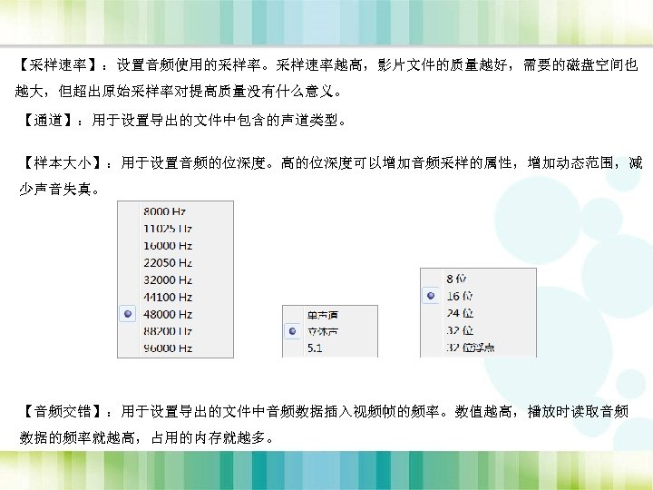 【采样速率】：设置音频使用的采样率。采样速率越高，影片文件的质量越好，需要的磁盘空间也 越大，但超出原始采样率对提高质量没有什么意义。 【通道】：用于设置导出的文件中包含的声道类型。 【样本大小】：用于设置音频的位深度。高的位深度可以增加音频采样的属性，增加动态范围，减 少声音失真。 【音频交错】：用于设置导出的文件中音频数据插入视频帧的频率。数值越高，播放时读取音频 数据的频率就越高，占用的内存就越多。 
