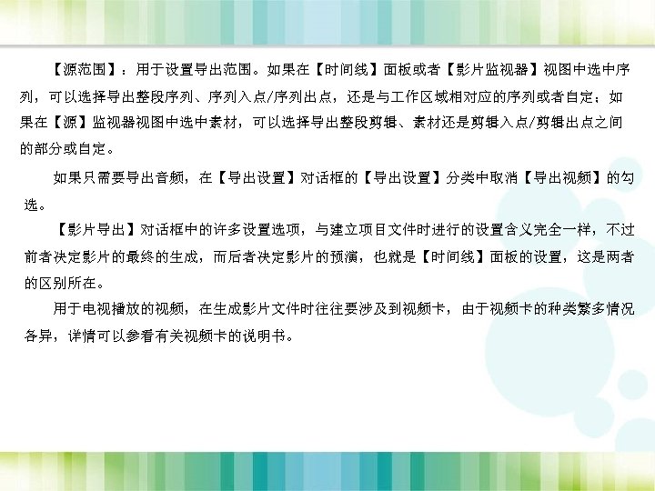 【源范围】：用于设置导出范围。如果在【时间线】面板或者【影片监视器】视图中选中序 列，可以选择导出整段序列、序列入点/序列出点，还是与 作区域相对应的序列或者自定；如 果在【源】监视器视图中选中素材，可以选择导出整段剪辑、素材还是剪辑入点/剪辑出点之间 的部分或自定。 如果只需要导出音频，在【导出设置】对话框的【导出设置】分类中取消【导出视频】的勾 选。 【影片导出】对话框中的许多设置选项，与建立项目文件时进行的设置含义完全一样，不过 前者决定影片的最终的生成，而后者决定影片的预演，也就是【时间线】面板的设置，这是两者 的区别所在。 用于电视播放的视频，在生成影片文件时往往要涉及到视频卡，由于视频卡的种类繁多情况 各异，详情可以参看有关视频卡的说明书。 