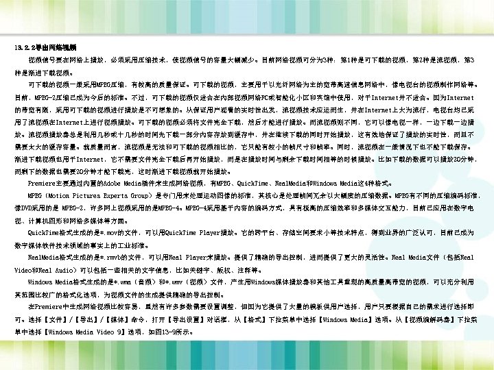 13. 2. 2导出网络视频 视频信号要在网络上播放，必须采用压缩技术，使视频信号的容量大幅减少。目前网络视频可分为 3种：第 1种是可下载的视频，第 2种是流视频，第 3 种是渐进下载视频。 可下载的视频一般采用MPEG压缩，有较高的质量保证。可下载的视频，主要用于以光纤网络为主的宽带高速信息网络中，像电视台的视频制作网络等。 目前，MPEG-2压缩已成为今后的标准。不过，可下载的视频仅适合在内部视频网络FC或智能化小区和宾馆中使用，对于Internet并不适合。因为Internet 的带宽有限，采用可下载的视频进行播放是不可想象的。从保证用户观看的实时性出发，流视频技术应运而生，并在Internet上大为流行，电视台均已采 用了流视频在Internet上进行视频播放。可下载的视频必须将文件完全下载，然后才能进行播放。而流视频则不同，它可以像电视一样，一边下载一边播 放。流视频播放器总是利用几秒或十几秒的时间先下载一部分内容存放到缓存中，并在继续下载的同时开始播放，这有效地保证了播放的实时性，而且不