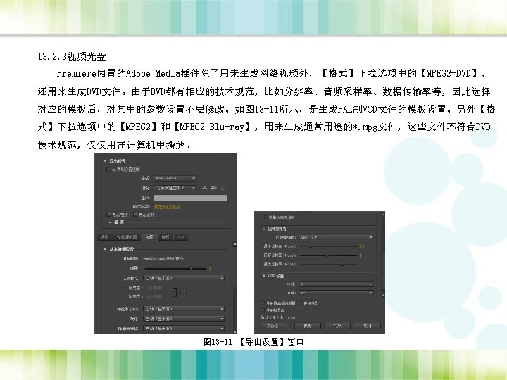 13. 2. 3视频光盘 Premiere内置的Adobe Media插件除了用来生成网络视频外，【格式】下拉选项中的【MPEG 2 -DVD】， 还用来生成DVD文件。由于DVD都有相应的技术规范，比如分辨率、音频采样率、数据传输率等，因此选择 对应的模板后，对其中的参数设置不要修改。如图 13 -11所示，是生成PAL制VCD文件的模板设置。另外【格 式】下拉选项中的【MPEG 2】和【MPEG 2