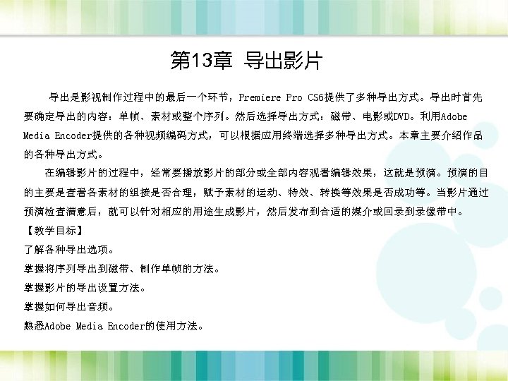 第 13章 导出影片 　　导出是影视制作过程中的最后一个环节，Premiere Pro CS 6提供了多种导出方式。导出时首先 要确定导出的内容：单帧、素材或整个序列。然后选择导出方式：磁带、电影或DVD。利用Adobe Media Encoder提供的各种视频编码方式，可以根据应用终端选择多种导出方式。本章主要介绍作品 的各种导出方式。 在编辑影片的过程中，经常要播放影片的部分或全部内容观看编辑效果，这就是预演。预演的目 的主要是查看各素材的组接是否合理，赋予素材的运动、特效、转换等效果是否成功等。当影片通过 预演检查满意后，就可以针对相应的用途生成影片，然后发布到合适的媒介或回录到录像带中。