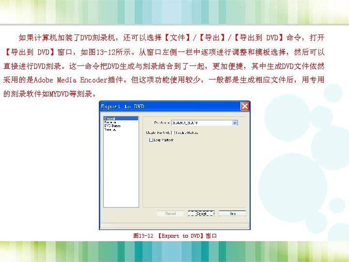 如果计算机加装了DVD刻录机，还可以选择【文件】/【导出到 DVD】命令，打开 【导出到 DVD】窗口，如图 13 -12所示。从窗口左侧一栏中逐项进行调整和模板选择，然后可以 直接进行DVD刻录。这一命令把DVD生成与刻录结合到了一起，更加便捷，其中生成DVD文件依然 采用的是Adobe Media Encoder插件。但这项功能使用较少，一般都是生成相应文件后，用专用 的刻录软件如MYDVD等刻录。 图 13 -12