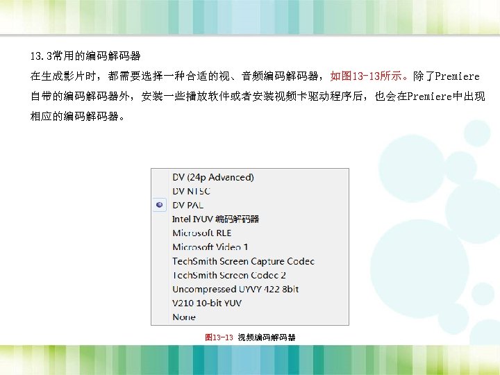 13. 3常用的编码解码器 在生成影片时，都需要选择一种合适的视、音频编码解码器，如图 13 -13所示。除了Premiere 自带的编码解码器外，安装一些播放软件或者安装视频卡驱动程序后，也会在Premiere中出现 相应的编码解码器。 图 13 -13 视频编码解码器 