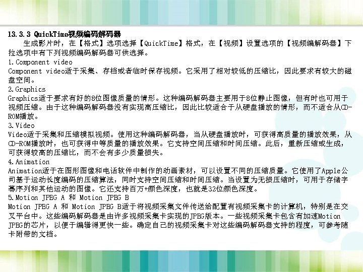 13. 3. 3 Quick. Time视频编码解码器 生成影片时，在【格式】选项选择【Quick. Time】格式，在【视频】设置选项的【视频编解码器】下 拉选项中有下列视频编码解码器可供选择。 1. Component video适于采集、存档或者临时保存视频。它采用了相对较低的压缩比，因此要求有较大的磁 盘空间。 2. Graphics适于要求有好的8位图像质量的情形。这种编码解码器主要用于8位静止图像，但有时也可用于
