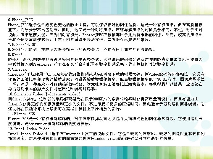 6. Photo_JPEG适于包含渐变色变化的静止图像，可以保证很好的图像品质。这是一种有损压缩，但在高质量设 置下，几乎分辨不出区别来。同时，这又是一种对称压缩，压缩与解压缩的时间几乎相同，不过，对于实时 视频，压缩速度太慢。因为相对有损失，Photo-JPEG不被推荐用于此后待编辑的图像。然而，较高的压缩比 率和图像质量却使它适合于在不同的系统中传送文件，或者保存已完成的影片。 7. H. 263和H. 261适于在较低数据传输率下的视频会议，不推荐用于通常的视频编辑。 8. DV-PAL 是PAL制数字视频设备采用的数字视频格式。这些编码解码器允许从连接的DV格式摄录像机直接将数 字素材输入到Premiere。适于在交叉平台和配置有数字视频采集卡的计算机间传送数字视频。 9.