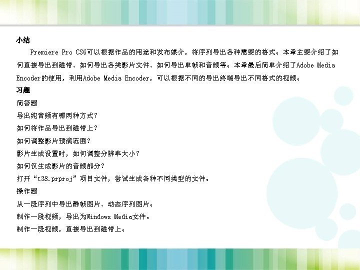 小结 Premiere Pro CS 6可以根据作品的用途和发布媒介，将序列导出各种需要的格式。本章主要介绍了如 何直接导出到磁带、如何导出各类影片文件、如何导出单帧和音频等。本章最后简单介绍了Adobe Media Encoder的使用，利用Adobe Media Encoder，可以根据不同的导出终端导出不同格式的视频。 习题 简答题 导出纯音频有哪两种方式？ 如何将作品导出到磁带上？