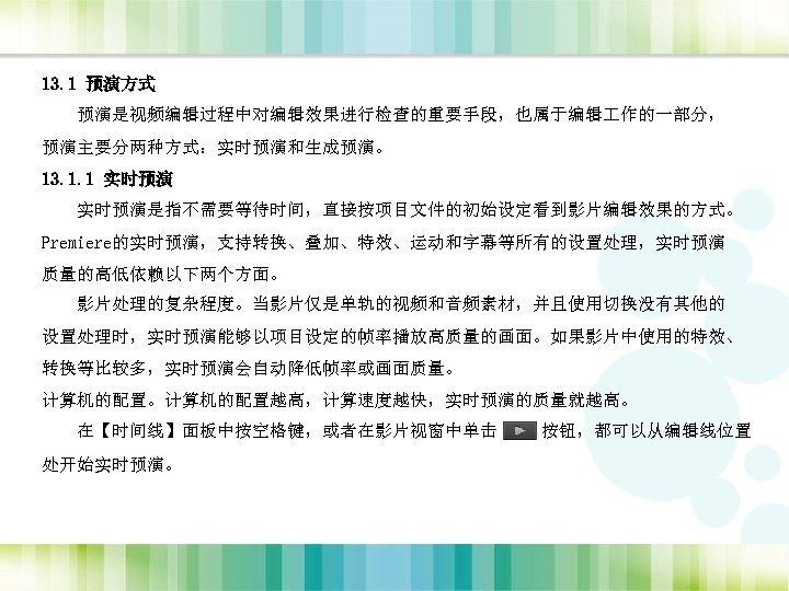 13. 1 预演方式 预演是视频编辑过程中对编辑效果进行检查的重要手段，也属于编辑 作的一部分， 预演主要分两种方式：实时预演和生成预演。 13. 1. 1 实时预演是指不需要等待时间，直接按项目文件的初始设定看到影片编辑效果的方式。 Premiere的实时预演，支持转换、叠加、特效、运动和字幕等所有的设置处理，实时预演 质量的高低依赖以下两个方面。 影片处理的复杂程度。当影片仅是单轨的视频和音频素材，并且使用切换没有其他的 设置处理时，实时预演能够以项目设定的帧率播放高质量的画面。如果影片中使用的特效、