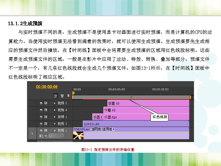 13. 1. 2生成预演 与实时预演不同的是，生成预演不是使用显卡对画面进行实时预演，而是计算机的CPU的运 算能力。当使用实时预演无法看到满意的效果时，就可以使用生成预演。生成预演要先生成相 应的预演文件然后播放，在【时间线】面板中会将需要生成预演的区域用红色线段标明。这些 需要生成预演文件的区域，一般是在影片中应用了运动、特效、转换、叠加等部分。预演文件 不一定是一个，有几条红色线段就会生成几个预演文件。如图 13 -1所示，在【时间线】面板中 红色线段标明了相应区域。 红色线段 图 13