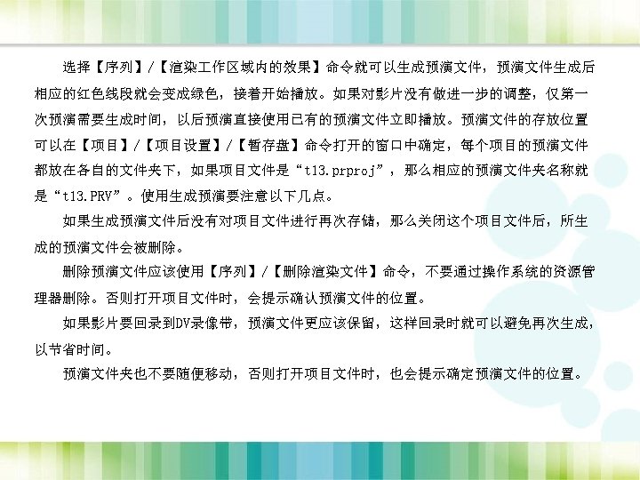 选择【序列】/【渲染 作区域内的效果】命令就可以生成预演文件，预演文件生成后 相应的红色线段就会变成绿色，接着开始播放。如果对影片没有做进一步的调整，仅第一 次预演需要生成时间，以后预演直接使用已有的预演文件立即播放。预演文件的存放位置 可以在【项目】/【项目设置】/【暂存盘】命令打开的窗口中确定，每个项目的预演文件 都放在各自的文件夹下，如果项目文件是“t 13. prproj”，那么相应的预演文件夹名称就 是“t 13. PRV”。使用生成预演要注意以下几点。 如果生成预演文件后没有对项目文件进行再次存储，那么关闭这个项目文件后，所生 成的预演文件会被删除。 删除预演文件应该使用【序列】/【删除渲染文件】命令，不要通过操作系统的资源管