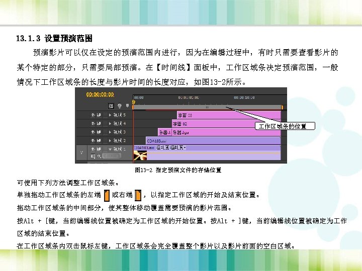 13. 1. 3 设置预演范围 预演影片可以仅在设定的预演范围内进行，因为在编辑过程中，有时只需要查看影片的 某个特定的部分，只需要局部预演。在【时间线】面板中， 作区域条决定预演范围，一般 情况下 作区域条的长度与影片时间的长度对应，如图 13 -2所示。 作区域条的位置 图 13