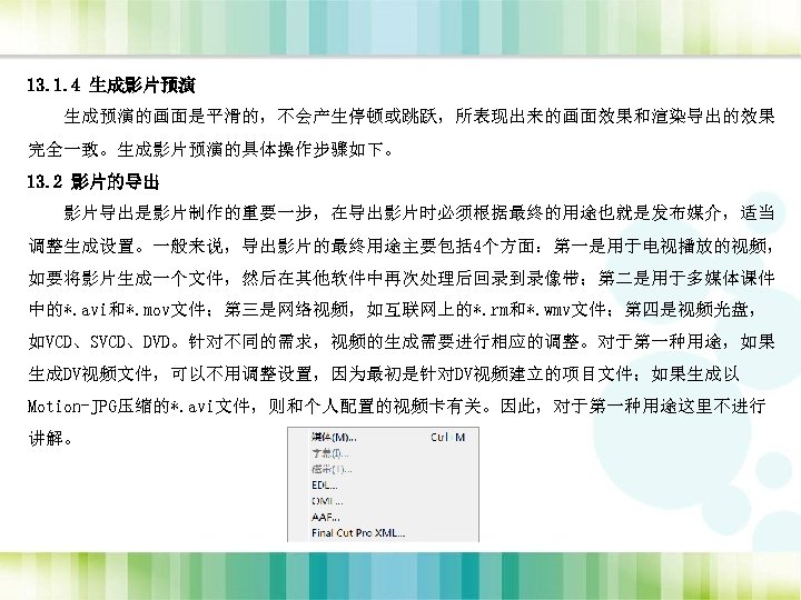 13. 1. 4 生成影片预演 生成预演的画面是平滑的，不会产生停顿或跳跃，所表现出来的画面效果和渲染导出的效果 完全一致。生成影片预演的具体操作步骤如下。 13. 2 影片的导出 影片导出是影片制作的重要一步，在导出影片时必须根据最终的用途也就是发布媒介，适当 调整生成设置。一般来说，导出影片的最终用途主要包括 4个方面：第一是用于电视播放的视频， 如要将影片生成一个文件，然后在其他软件中再次处理后回录到录像带；第二是用于多媒体课件 中的*.