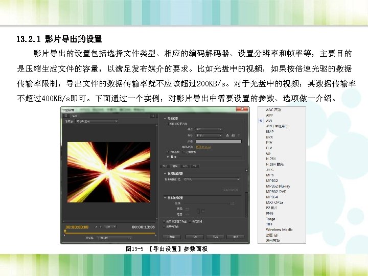 13. 2. 1 影片导出的设置包括选择文件类型、相应的编码解码器、设置分辨率和帧率等，主要目的 是压缩生成文件的容量，以满足发布媒介的要求。比如光盘中的视频，如果按倍速光驱的数据 传输率限制，导出文件的数据传输率就不应该超过200 KB/s。对于光盘中的视频，其数据传输率 不超过400 KB/s即可。下面通过一个实例，对影片导出中需要设置的参数、选项做一介绍。 图 13 -5 【导出设置】参数面板 