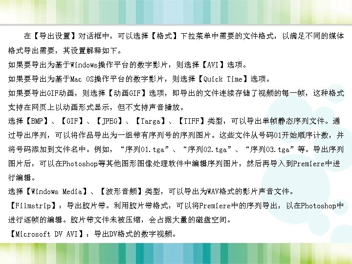 在【导出设置】对话框中，可以选择【格式】下拉菜单中需要的文件格式，以满足不同的媒体 格式导出需要，其设置解释如下。 如果要导出为基于Windows操作平台的数字影片，则选择【AVI】选项。 如果要导出为基于Mac OS操作平台的数字影片，则选择【Quick Time】选项。 如果要导出GIF动画，则选择【动画GIF】选项，即导出的文件连续存储了视频的每一帧，这种格式 支持在网页上以动画形式显示，但不支持声音播放。 选择【BMP】、【GIF】、【JPEG】、【Targa】、【TIFF】类型，可以导出单帧静态序列文件。通 过导出序列，可以将作品导出为一组带有序列号的序列图片。这些文件从号码01开始顺序计数，并 将号码添加到文件名中。例如，“序列 01. tga”、“序列 02.