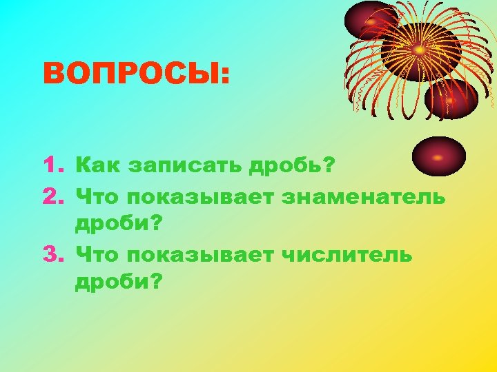 ВОПРОСЫ: 1. Как записать дробь? 2. Что показывает знаменатель дроби? 3. Что показывает числитель