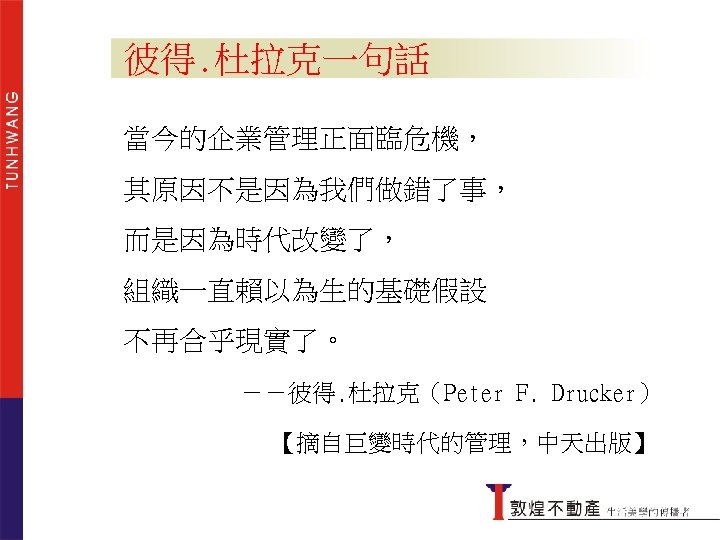 彼得. 杜拉克一句話 當今的企業管理正面臨危機， 其原因不是因為我們做錯了事， 而是因為時代改變了， 組織一直賴以為生的基礎假設 不再合乎現實了。 －－彼得. 杜拉克（Peter F. Drucker） 【摘自巨變時代的管理，中天出版】 