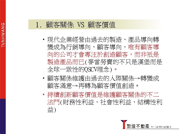 1. 顧客關係 VS 顧客價值 • 現代企業經營由過去的製造、產品導向轉 變成為行銷導向、顧客導向，唯有顧客導 向的公司才會專注於創造顧客，而非祇是 製造產品而已(麥當勞賣的不只是漢堡而是 全球一致性的QSCV理念)。 • 顧客關係維護由過去的人際關係→轉變成 顧客滿意→再轉為顧客價值創造。 •