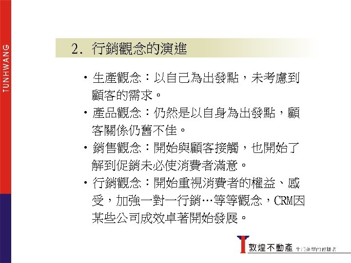 2. 行銷觀念的演進 • 生產觀念：以自己為出發點，未考慮到 顧客的需求。 • 產品觀念：仍然是以自身為出發點，顧 客關係仍舊不佳。 • 銷售觀念：開始與顧客接觸，也開始了 解到促銷未必使消費者滿意。 • 行銷觀念：開始重視消費者的權益、感 受，加強一對一行銷…等等觀念，CRM因