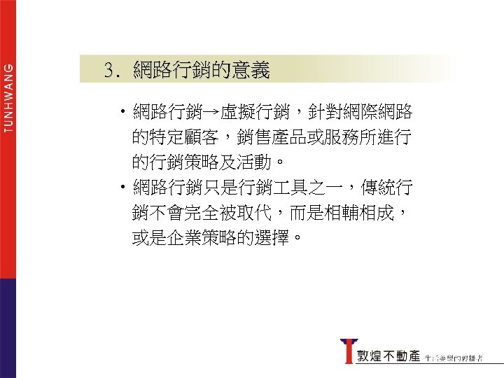 3. 網路行銷的意義 • 網路行銷→虛擬行銷，針對網際網路 的特定顧客，銷售產品或服務所進行 的行銷策略及活動。 • 網路行銷只是行銷 具之一，傳統行 銷不會完全被取代，而是相輔相成， 或是企業策略的選擇。 