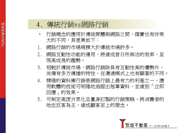 4. 傳統行銷vs網路行銷 • 行銷概念的應用於傳統媒體與網路之間，確實也有非常 大的不同，其差異如下： 1. 網路行銷的市場規模大於傳統市場許多。 2. 網路互動性功能的運用，將達成昔日所無法的效率，呈 現高成長的趨勢。 3. 相較於傳統市場，網路行銷除具有互動性高的優勢外， 尚備有多方傳播的特性，在溝通模式上也有顯著的不同。 4.