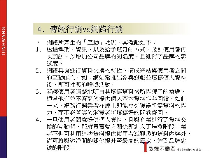 4. 傳統行銷vs網路行銷 • 網路所產生的「互動」功能，其優點如下： 1. 透過娛樂、資訊，以及給予驚奇的方式，吸引使用者再 次到訪，以增加公司品牌的知名度，且維持了品牌的忠 誠度。 2. 網路具有進行資料交換的特性，構成網站與使用者之間 的互動能力。如：網站常推出參與遊戲並填寫個人資料 後，即可抽獎的贈獎活動。 3. 若讓使用者清楚地明白其填寫資料後所能獲予的益處，