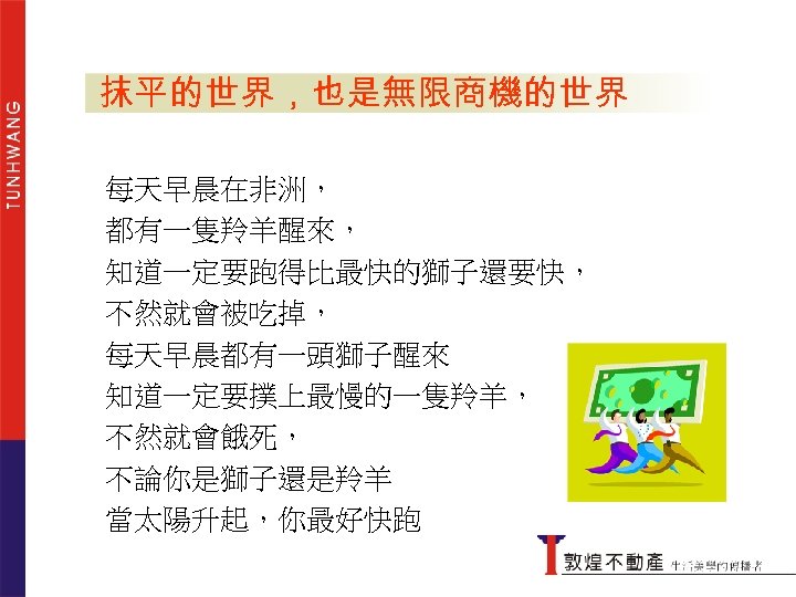 兩種心情 抹平的世界，也是無限商機的世界 每天早晨在非洲， 都有一隻羚羊醒來， 知道一定要跑得比最快的獅子還要快， 不然就會被吃掉， 怕 貪 每天早晨都有一頭獅子醒來 知道一定要撲上最慢的一隻羚羊， 不然就會餓死， 不論你是獅子還是羚羊 當太陽升起，你最好快跑 