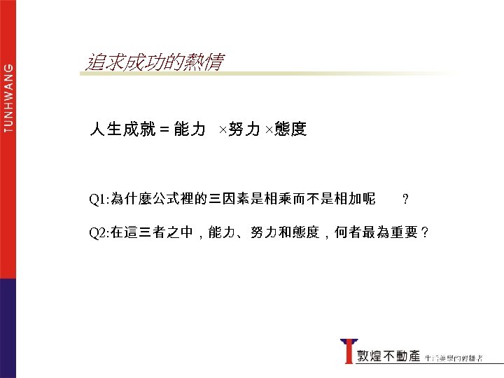 追求成功的熱情 人生成就＝能力 ×努力 ×態度 Q 1: 為什麼公式裡的三因素是相乘而不是相加呢 ? Q 2: 在這三者之中，能力、努力和態度，何者最為重要？ 