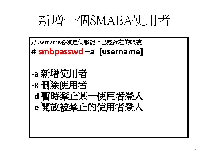 新增一個SMABA使用者 //username必須是伺服器上已經存在的帳號 # smbpasswd –a [username] -a 新增使用者 -x 刪除使用者 -d 暫時禁止某一使用者登入 -e 開放被禁止的使用者登入