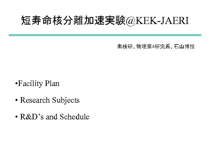 短寿命核分離加速実験@KEK-JAERI 素核研、物理第 4研究系、石山博恒 • Facility Plan • Research Subjects • R&D’s and Schedule 