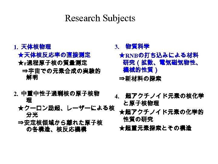 Research Subjects 1. 天体核物理 　 ★天体核反応率の直接測定 　 ★r過程原子核の質量測定 　　 ⇒宇宙での元素合成の実験的 解明 3. 　物質科学 　
