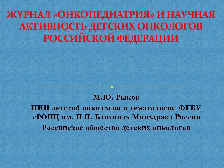 ЖУРНАЛ «ОНКОПЕДИАТРИЯ» И НАУЧНАЯ АКТИВНОСТЬ ДЕТСКИХ ОНКОЛОГОВ РОССИЙСКОЙ ФЕДЕРАЦИИ М. Ю. Рыков НИИ детской