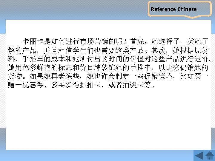 Reference Chinese 卡丽卡是如何进行市场营销的呢？首先，她选择了一类她了 解的产品，并且相信学生们也需要这类产品。其次，她根据原材 料、手推车的成本和她所付出的时间的价值对这些产品进行定价。 她用色彩鲜艳的标志和价目牌装饰她的手推车，以此来促销她的 货物。如果她再老练些，她也许会制定一些促销策略，比如买一 赠一优惠券、多买多得折扣卡，或者抽奖卡等。 