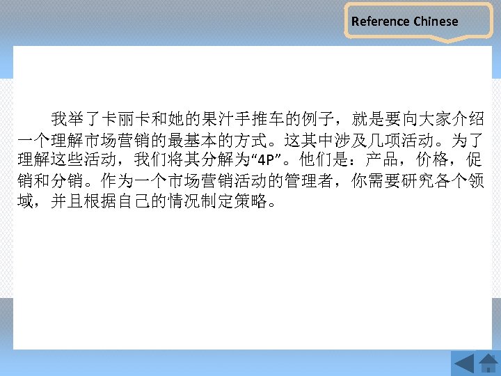 Reference Chinese 我举了卡丽卡和她的果汁手推车的例子，就是要向大家介绍 一个理解市场营销的最基本的方式。这其中涉及几项活动。为了 理解这些活动，我们将其分解为“ 4 P”。他们是：产品，价格，促 销和分销。作为一个市场营销活动的管理者，你需要研究各个领 域，并且根据自己的情况制定策略。 