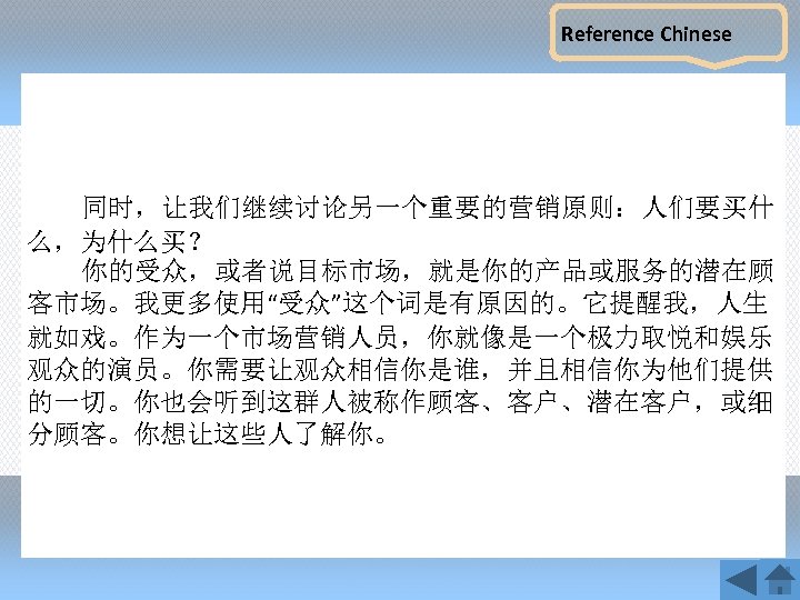Reference Chinese 同时，让我们继续讨论另一个重要的营销原则：人们要买什 么，为什么买？ 你的受众，或者说目标市场，就是你的产品或服务的潜在顾 客市场。我更多使用“受众”这个词是有原因的。它提醒我，人生 就如戏。作为一个市场营销人员，你就像是一个极力取悦和娱乐 观众的演员。你需要让观众相信你是谁，并且相信你为他们提供 的一切。你也会听到这群人被称作顾客、客户、潜在客户，或细 分顾客。你想让这些人了解你。 
