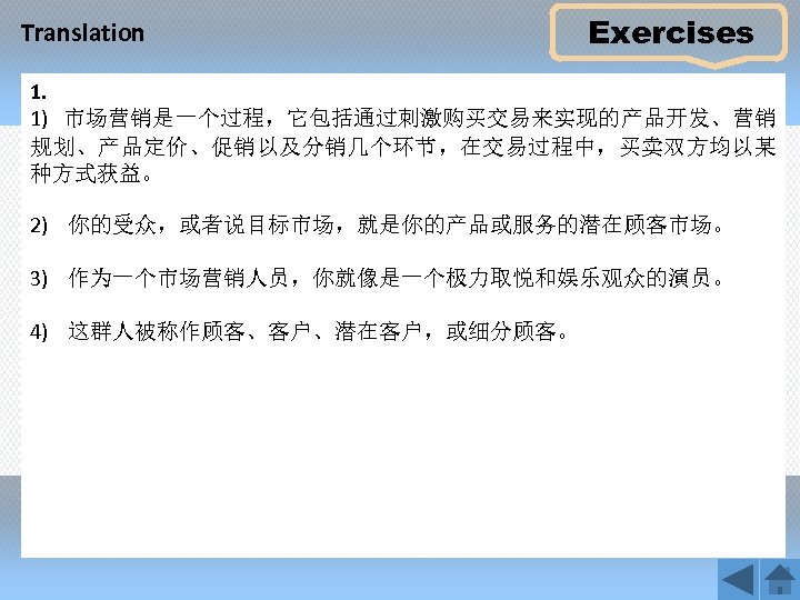 Translation Exercises 1. 1) 市场营销是一个过程，它包括通过刺激购买交易来实现的产品开发、营销 规划、产品定价、促销以及分销几个环节，在交易过程中，买卖双方均以某 种方式获益。 2) 你的受众，或者说目标市场，就是你的产品或服务的潜在顾客市场。 3) 作为一个市场营销人员，你就像是一个极力取悦和娱乐观众的演员。 4) 这群人被称作顾客、客户、潜在客户，或细分顾客。 