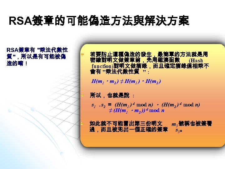 RSA簽章的可能偽造方法與解決方案 RSA簽章有 "乘法代數性 質 "，所以是有可能被偽 造的唷！ 若要防止這種偽造的發生，最簡單的方法就是用 密鑰對明文做簽章前，先用雜湊函數 (Hash function)對明文做摘錄，而且確定摘錄值相乘不 會有 "乘法代數性質 " :