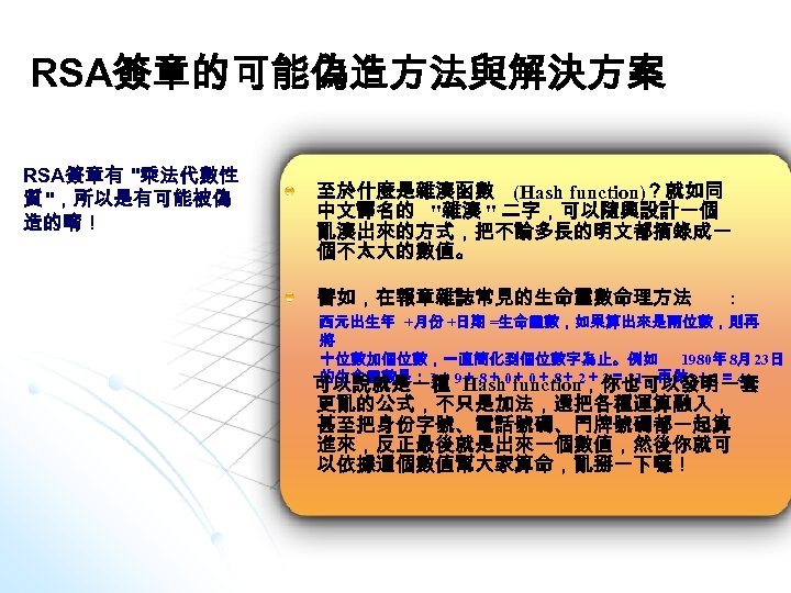 RSA簽章的可能偽造方法與解決方案 RSA簽章有 "乘法代數性 質 "，所以是有可能被偽 造的唷！ 至於什麼是雜湊函數 (Hash function)？就如同 中文譯名的 "雜湊 " 二字，可以隨興設計一個 亂湊出來的方式，把不論多長的明文都摘錄成一