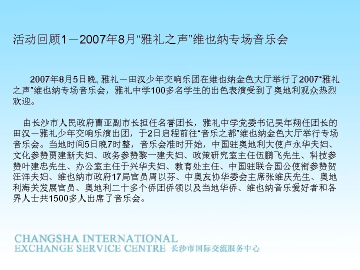 活动回顾 1－2007年 8月“雅礼之声”维也纳专场音乐会 2007年 8月5日晚, 雅礼－田汉少年交响乐团在维也纳金色大厅举行了2007“雅礼 之声”维也纳专场音乐会，雅礼中学 100多名学生的出色表演受到了奥地利观众热烈 欢迎。 由长沙市人民政府曹亚副市长担任名誉团长，雅礼中学党委书记吴年翔任团长的 田汉－雅礼少年交响乐演出团，于2日启程前往“音乐之都”维也纳金色大厅举行专场 音乐会。当地时间 5日晚 7时整，音乐会准时开始，中国驻奥地利大使卢永华夫妇、