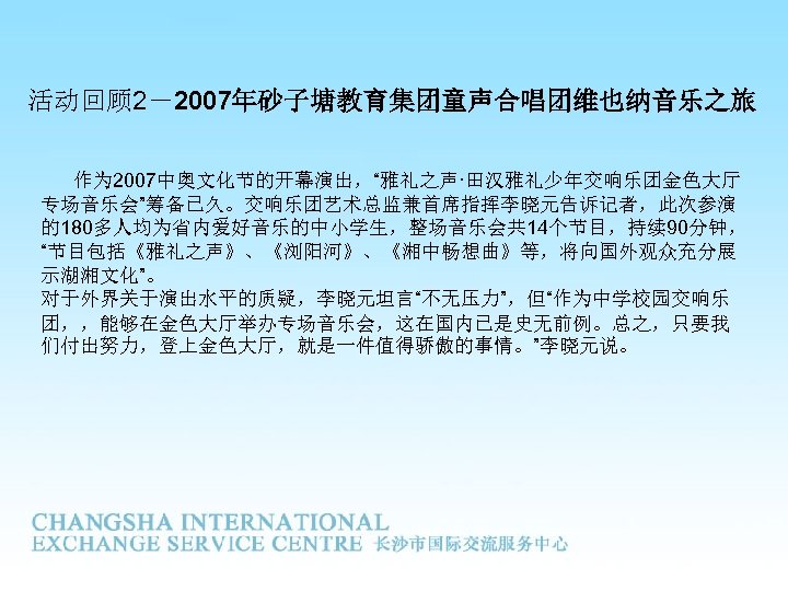 活动回顾 2－2007年砂子塘教育集团童声合唱团维也纳音乐之旅 作为 2007中奥文化节的开幕演出，“雅礼之声·田汉雅礼少年交响乐团金色大厅 专场音乐会”筹备已久。交响乐团艺术总监兼首席指挥李晓元告诉记者，此次参演 的180多人均为省内爱好音乐的中小学生，整场音乐会共 14个节目，持续 90分钟， “节目包括《雅礼之声》、《浏阳河》、《湘中畅想曲》等，将向国外观众充分展 示湖湘文化”。 对于外界关于演出水平的质疑，李晓元坦言“不无压力”，但“作为中学校园交响乐 团，，能够在金色大厅举办专场音乐会，这在国内已是史无前例。总之，只要我 们付出努力，登上金色大厅，就是一件值得骄傲的事情。”李晓元说。 