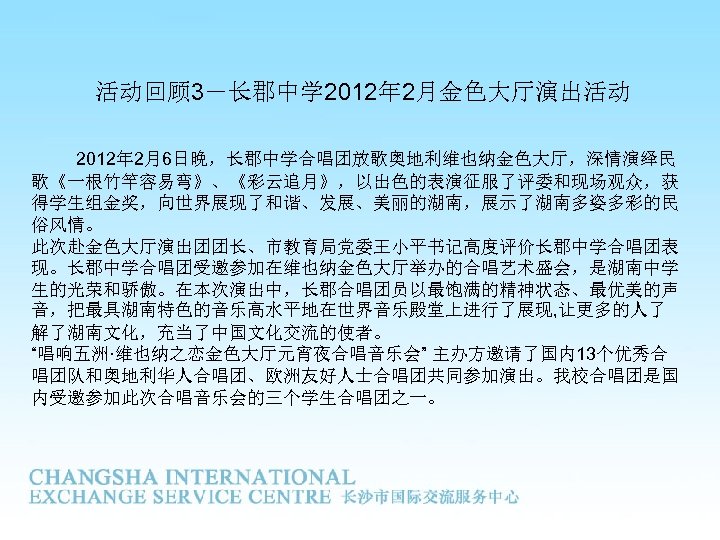 活动回顾 3－长郡中学 2012年 2月金色大厅演出活动 2012年 2月6日晚，长郡中学合唱团放歌奥地利维也纳金色大厅，深情演绎民 歌《一根竹竿容易弯》、《彩云追月》，以出色的表演征服了评委和现场观众，获 得学生组金奖，向世界展现了和谐、发展、美丽的湖南，展示了湖南多姿多彩的民 俗风情。 此次赴金色大厅演出团团长、市教育局党委王小平书记高度评价长郡中学合唱团表 现。长郡中学合唱团受邀参加在维也纳金色大厅举办的合唱艺术盛会，是湖南中学 生的光荣和骄傲。在本次演出中，长郡合唱团员以最饱满的精神状态、最优美的声 音，把最具湖南特色的音乐高水平地在世界音乐殿堂上进行了展现, 让更多的人了