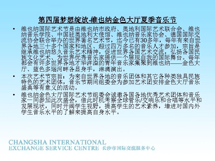 第四届梦想绽放-维也纳金色大厅夏季音乐节 • 维也纳国际艺术节是由维也纳市政府、奥地利国际艺术联合会、维也 纳音乐学院、中国驻奥地利大使馆、维也纳音乐家协会、德国国际交 流协会联合举办的世界著名艺术节，迄今已有30多年，每年有来自世 界各地三十多个国家和地区、超过四万多名的音乐人才参加，宗旨是 继承维也纳悠久音乐艺术精神，促进世界各国艺术交流，弘扬各国民 族文化艺术、为世界优秀音乐家提供一个展现自我的国际舞台。每年 都会有许多世界各地才华洋溢的青年音乐家集聚到维也纳——金色大 厅、蓝色多瑙河畔各显身手，淋漓演出。 • 本次艺术节宗旨：为来自世界各地的音乐团体和其它各种类独具民族 特色的艺术团体，音乐节期间组委会为参加艺术团安排金色大厅音乐 盛典等有意义的活动。