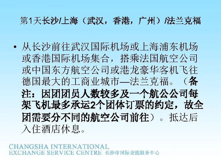 第 1天长沙/上海（武汉，香港，广州）/法兰克福 • 从长沙前往武汉国际机场或上海浦东机场 或香港国际机场集合，搭乘法国航空公司 或中国东方航空公司或港龙豪华客机飞往 德国最大的 商业城市—法兰克福。（备 注：因团团员人数较多及一个航公公司每 架飞机最多承运 2个团体订票的约定，故全 团需要分不同的航空公司前往）。抵达后 入住酒店休息。 