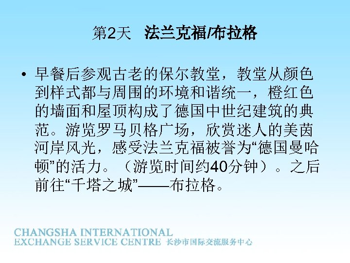 第 2天 法兰克福/布拉格 • 早餐后参观古老的保尔教堂，教堂从颜色 到样式都与周围的环境和谐统一，橙红色 的墙面和屋顶构成了德国中世纪建筑的典 范。游览罗马贝格广场，欣赏迷人的美茵 河岸风光，感受法兰克福被誉为“德国曼哈 顿”的活力。（游览时间约 40分钟）。之后 前往“千塔之城”——布拉格。 