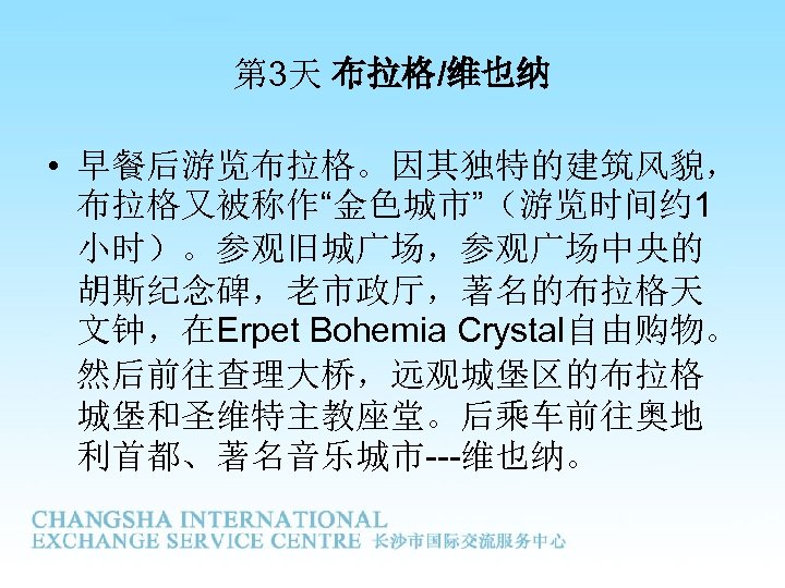 第 3天 布拉格/维也纳 • 早餐后游览布拉格。因其独特的建筑风貌， 布拉格又被称作“金色城市”（游览时间约 1 小时）。参观旧城广场，参观广场中央的 胡斯纪念碑，老市政厅，著名的布拉格天 文钟，在Erpet Bohemia Crystal自由购物。 然后前往查理大桥，远观城堡区的布拉格 城堡和圣维特主教座堂。后乘车前往奥地