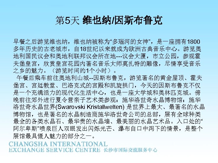 第 5天 维也纳/因斯布鲁克 早餐之后游览维也纳，维也纳被称为“多瑙河的女神”，是一座拥有1800 多年历史的古老城市，自 18世纪以来就成为欧洲古典音乐中心。游览奥 地利国民议会和奥地利联邦议会所在地---议会大厦，市立公园，参观霍 夫堡皇宫，欣赏皇宫花园内著名音乐大师莫扎特的雕像，尽情享受音乐 之乡的魅力。（游览时间约 1个小时）。 午餐后乘车前往奥地利山城--因斯布鲁克，游览著名的黄金屋顶、霍夫 堡宫、宫廷教堂、巴洛克式的宫殿和凯旋拱门，今天的因斯布鲁克不仅 是一个充满活力的现代化生活中心，也是一座大学城和奥林匹克城。傍 晚前往郊外进行夏令营亲子艺术类参观：施华洛世奇水晶博物馆：施华