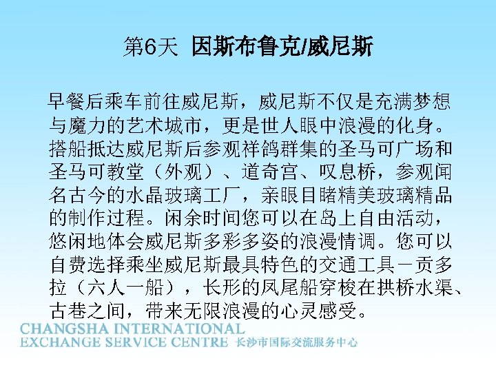 第 6天 因斯布鲁克/威尼斯 早餐后乘车前往威尼斯，威尼斯不仅是充满梦想 与魔力的艺术城市，更是世人眼中浪漫的化身。 搭船抵达威尼斯后参观祥鸽群集的圣马可广场和 圣马可教堂（外观）、道奇宫、叹息桥，参观闻 名古今的水晶玻璃 厂，亲眼目睹精美玻璃精品 的制作过程。闲余时间您可以在岛上自由活动， 悠闲地体会威尼斯多彩多姿的浪漫情调。您可以 自费选择乘坐威尼斯最具特色的交通 具－贡多 拉（六人一船），长形的凤尾船穿梭在拱桥水渠、
