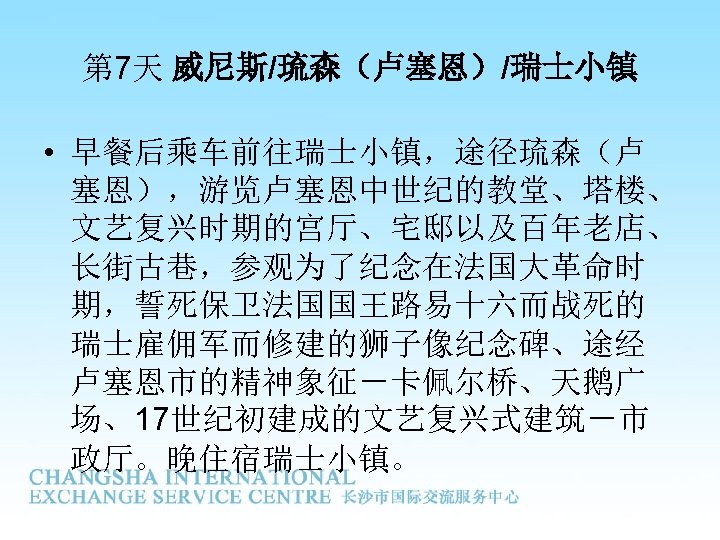 第 7天 威尼斯/琉森（卢塞恩）/瑞士小镇 • 早餐后乘车前往瑞士小镇，途径琉森（卢 塞恩），游览卢塞恩中世纪的教堂、塔楼、 文艺复兴时期的宫厅、宅邸以及百年老店、 长街古巷，参观为了纪念在法国大革命时 期，誓死保卫法国国王路易十六而战死的 瑞士雇佣军而修建的狮子像纪念碑、途经 卢塞恩市的精神象征－卡佩尔桥、天鹅广 场、17世纪初建成的文艺复兴式建筑－市 政厅。晚住宿瑞士小镇。 