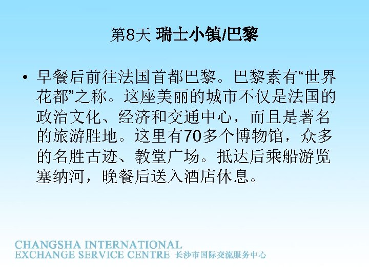 第 8天 瑞士小镇/巴黎 • 早餐后前往法国首都巴黎。巴黎素有“世界 花都”之称。这座美丽的城市不仅是法国的 政治文化、经济和交通中心，而且是著名 的旅游胜地。这里有70多个博物馆，众多 的名胜古迹、教堂广场。抵达后乘船游览 塞纳河，晚餐后送入酒店休息。 