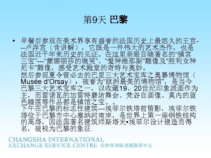 第 9天 巴黎 • 早餐后参观在美术界享有盛誉的法国历史上最悠久的王宫--卢浮宫（含讲解），它既是一件伟大的艺术杰作，也是 法国近千年来历史的见证。在这里亲眼目睹著名的“镇宫 三宝”---“蒙娜丽莎的微笑”、“爱神维那斯”雕像及“胜利女神 尼卡”雕像，感受艺术殿堂的奇特与奥妙。 然后参观夏令营必去的巴里三大艺术宝库之奥赛博物馆（ Musée d’Orsay）：被誉为“欧洲最美的博物馆”，是当今 巴黎三大艺术宝库之一，以收藏 19、20世纪印象派画作为 主，而雷诺瓦的加雷特磨坊舞会、梵谷自画像、莫内的蓝